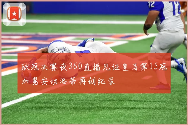 欧冠决赛夜360直播见证皇马第15冠加冕安切洛蒂再创纪录