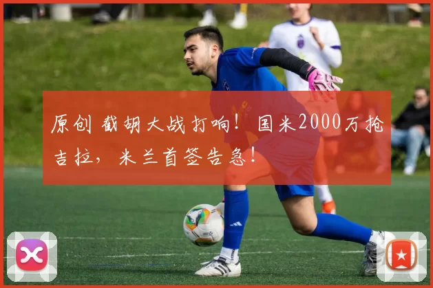 原创 截胡大战打响！国米2000万抢吉拉，米兰首签告急！