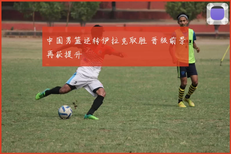 中国男篮逆转伊拉克取胜 晋级前景再获提升
