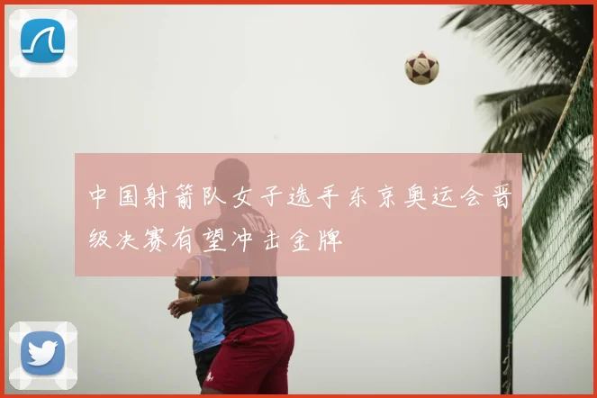 中国射箭队女子选手东京奥运会晋级决赛有望冲击金牌