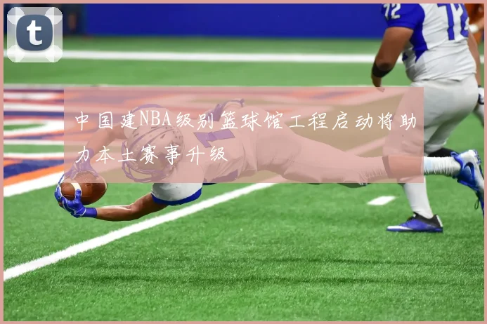 中国建NBA级别篮球馆工程启动将助力本土赛事升级