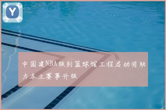 中国建NBA级别篮球馆工程启动将助力本土赛事升级